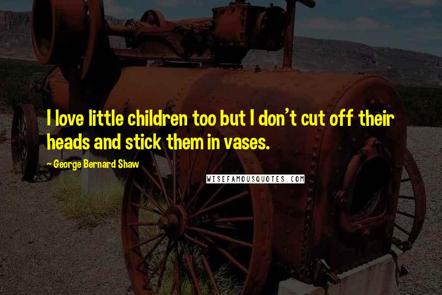 George Bernard Shaw Quotes: I love little children too but I don't cut off their heads and stick them in vases.