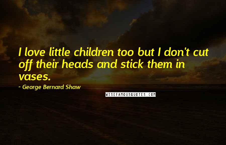 George Bernard Shaw Quotes: I love little children too but I don't cut off their heads and stick them in vases.