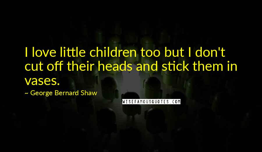 George Bernard Shaw Quotes: I love little children too but I don't cut off their heads and stick them in vases.