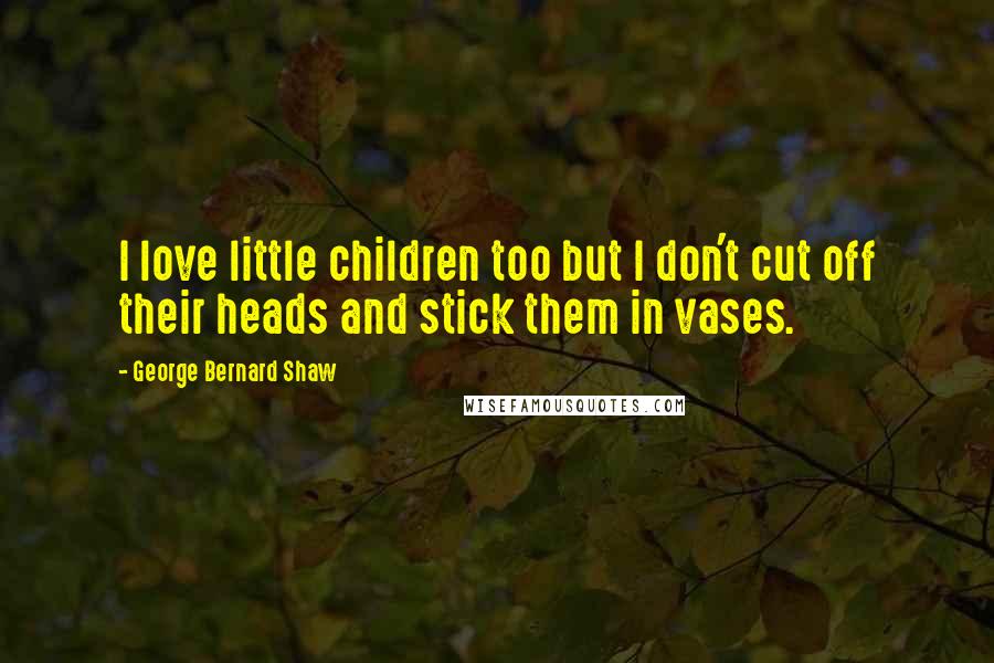 George Bernard Shaw Quotes: I love little children too but I don't cut off their heads and stick them in vases.