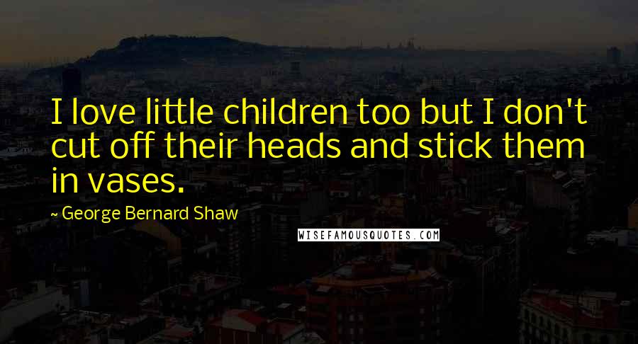 George Bernard Shaw Quotes: I love little children too but I don't cut off their heads and stick them in vases.
