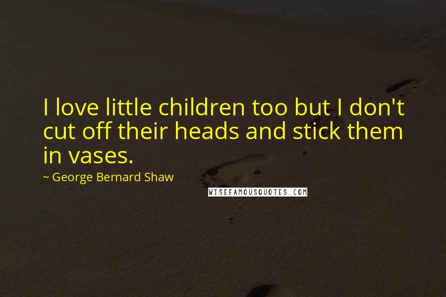 George Bernard Shaw Quotes: I love little children too but I don't cut off their heads and stick them in vases.