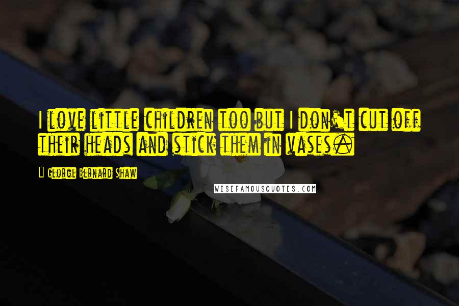 George Bernard Shaw Quotes: I love little children too but I don't cut off their heads and stick them in vases.