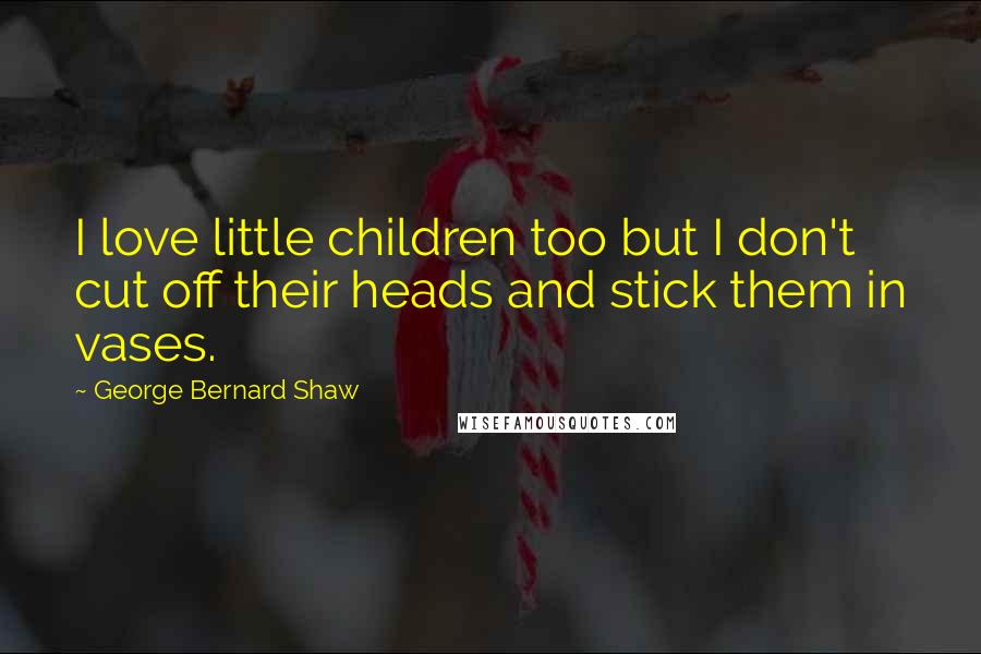George Bernard Shaw Quotes: I love little children too but I don't cut off their heads and stick them in vases.