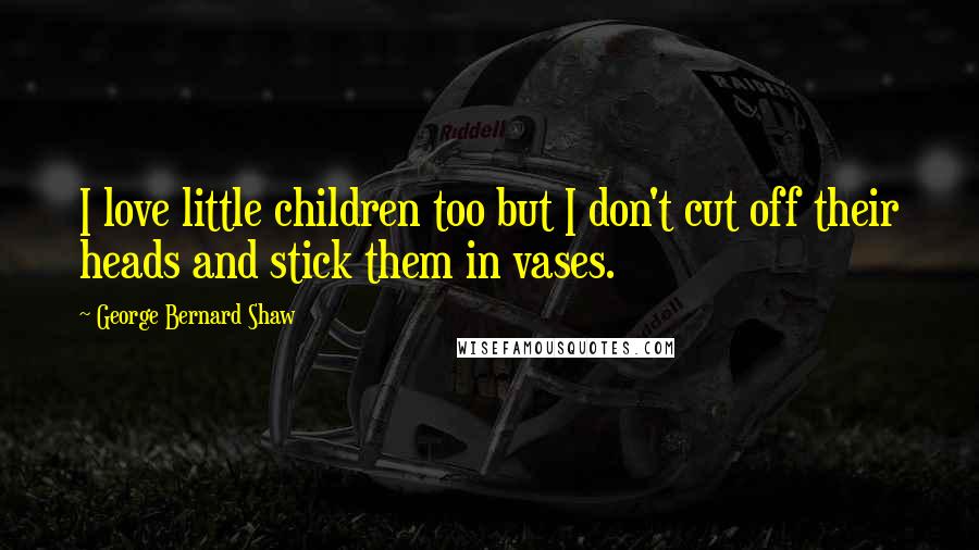 George Bernard Shaw Quotes: I love little children too but I don't cut off their heads and stick them in vases.