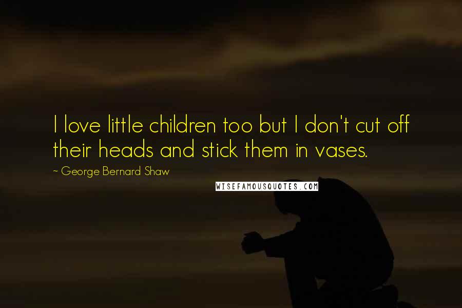 George Bernard Shaw Quotes: I love little children too but I don't cut off their heads and stick them in vases.