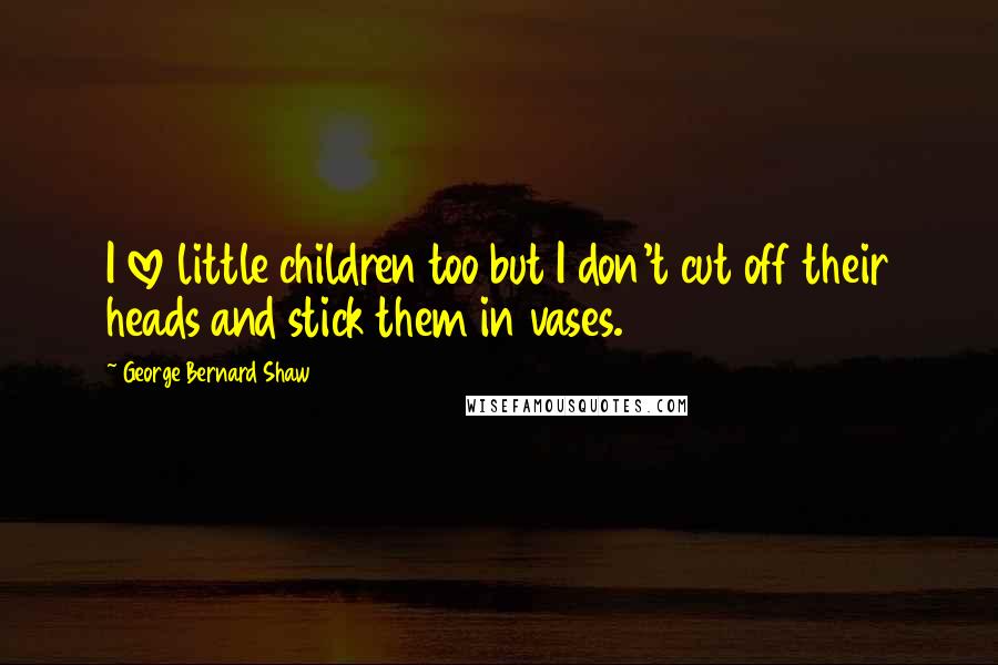 George Bernard Shaw Quotes: I love little children too but I don't cut off their heads and stick them in vases.