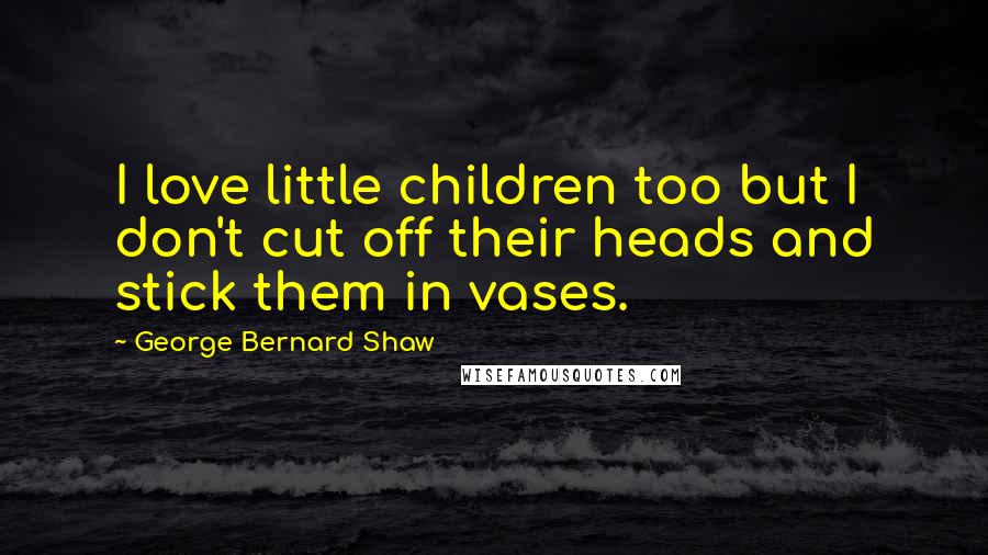 George Bernard Shaw Quotes: I love little children too but I don't cut off their heads and stick them in vases.
