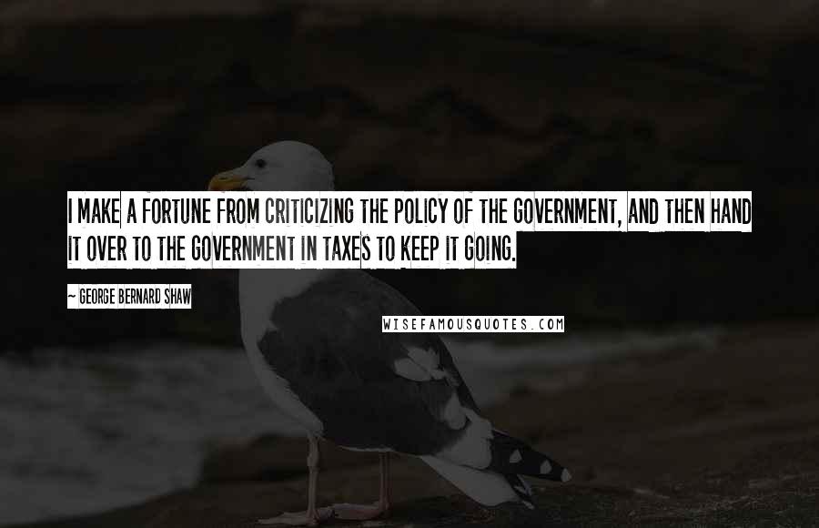 George Bernard Shaw Quotes: I make a fortune from criticizing the policy of the government, and then hand it over to the government in taxes to keep it going.