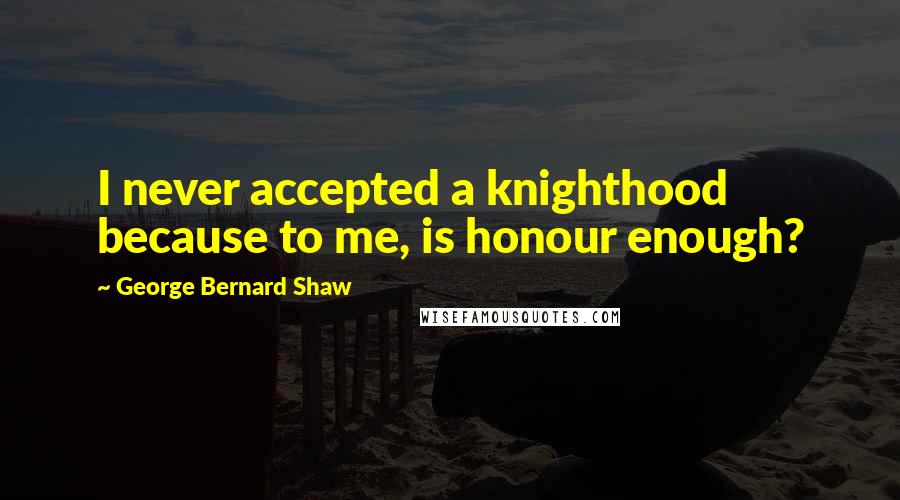 George Bernard Shaw Quotes: I never accepted a knighthood because to me, is honour enough?