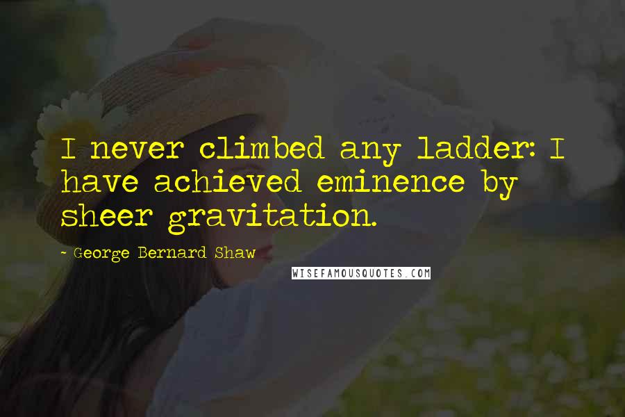 George Bernard Shaw Quotes: I never climbed any ladder: I have achieved eminence by sheer gravitation.