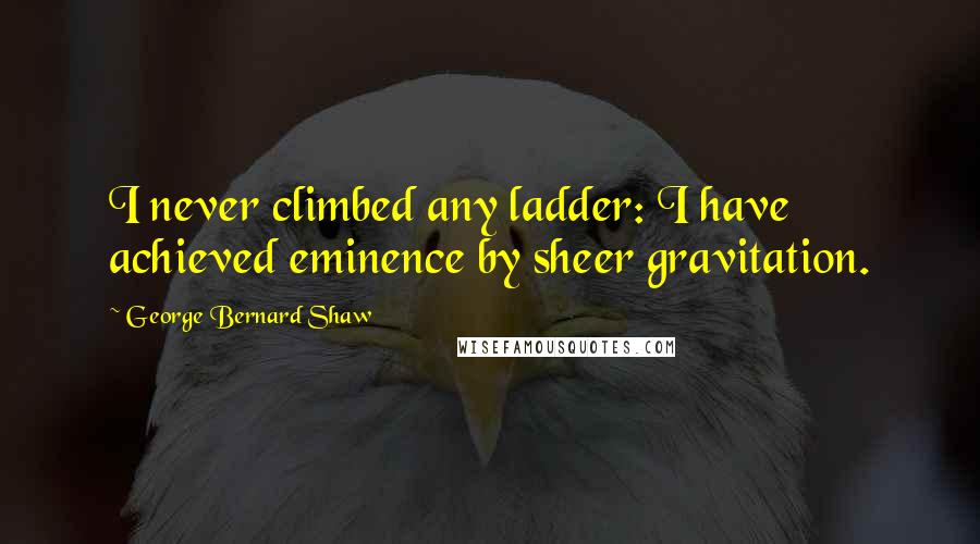 George Bernard Shaw Quotes: I never climbed any ladder: I have achieved eminence by sheer gravitation.