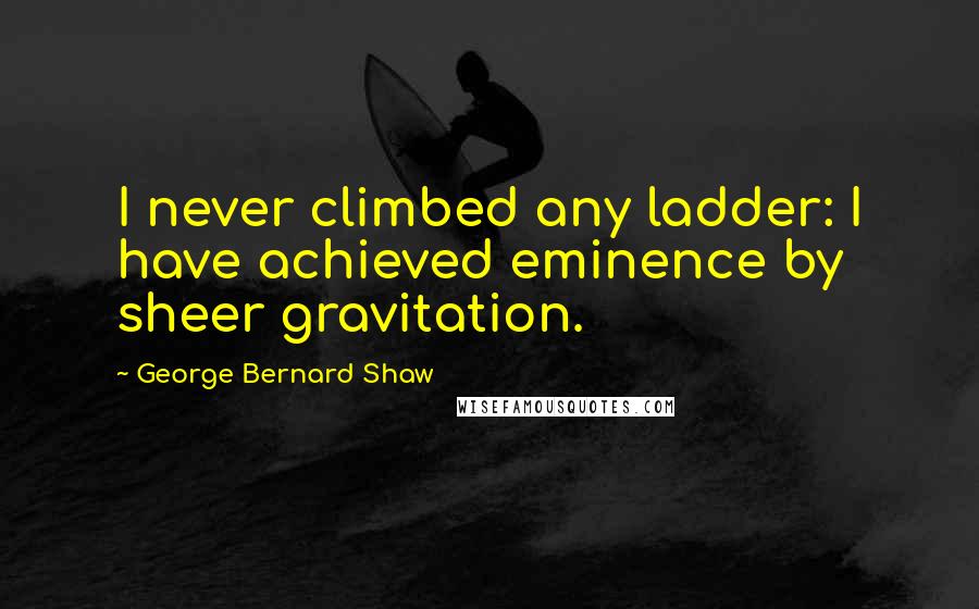 George Bernard Shaw Quotes: I never climbed any ladder: I have achieved eminence by sheer gravitation.