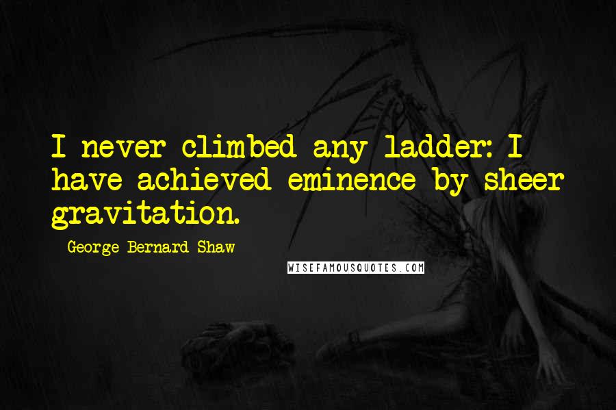 George Bernard Shaw Quotes: I never climbed any ladder: I have achieved eminence by sheer gravitation.