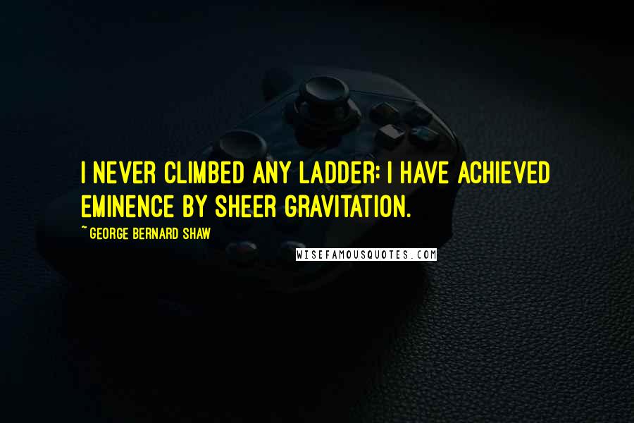 George Bernard Shaw Quotes: I never climbed any ladder: I have achieved eminence by sheer gravitation.