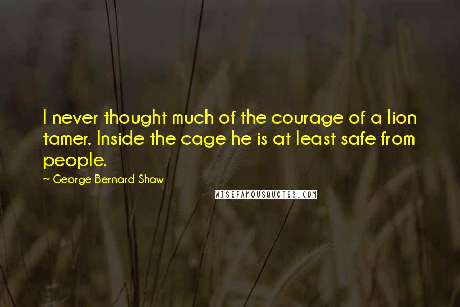 George Bernard Shaw Quotes: I never thought much of the courage of a lion tamer. Inside the cage he is at least safe from people.