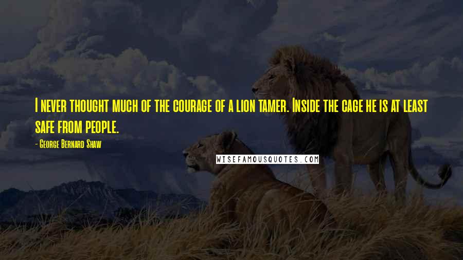 George Bernard Shaw Quotes: I never thought much of the courage of a lion tamer. Inside the cage he is at least safe from people.