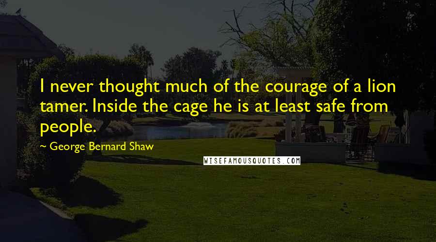 George Bernard Shaw Quotes: I never thought much of the courage of a lion tamer. Inside the cage he is at least safe from people.