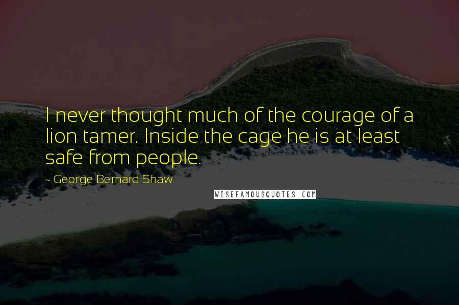 George Bernard Shaw Quotes: I never thought much of the courage of a lion tamer. Inside the cage he is at least safe from people.