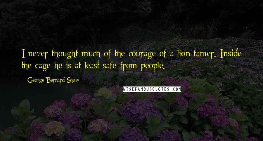 George Bernard Shaw Quotes: I never thought much of the courage of a lion tamer. Inside the cage he is at least safe from people.