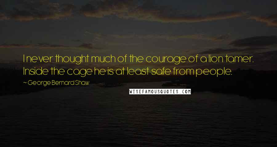 George Bernard Shaw Quotes: I never thought much of the courage of a lion tamer. Inside the cage he is at least safe from people.