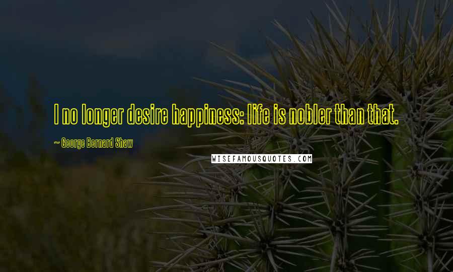 George Bernard Shaw Quotes: I no longer desire happiness: life is nobler than that.