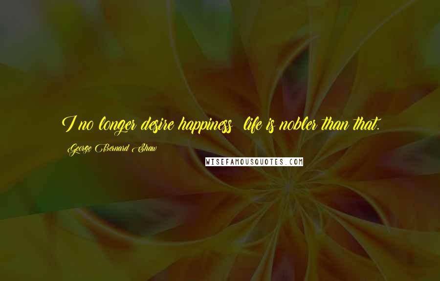 George Bernard Shaw Quotes: I no longer desire happiness: life is nobler than that.