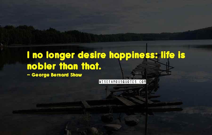 George Bernard Shaw Quotes: I no longer desire happiness: life is nobler than that.