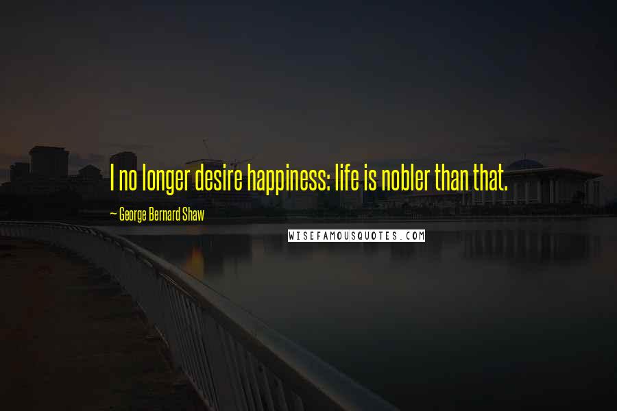 George Bernard Shaw Quotes: I no longer desire happiness: life is nobler than that.