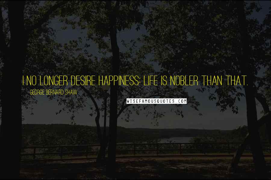 George Bernard Shaw Quotes: I no longer desire happiness: life is nobler than that.