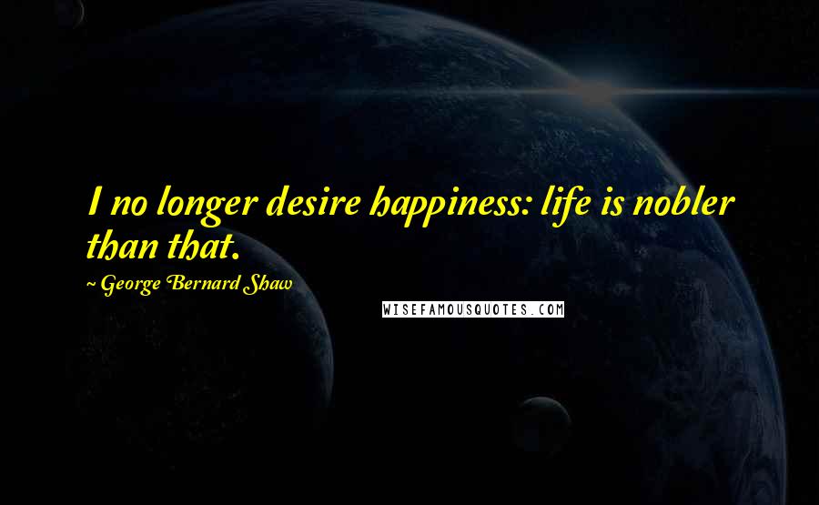 George Bernard Shaw Quotes: I no longer desire happiness: life is nobler than that.