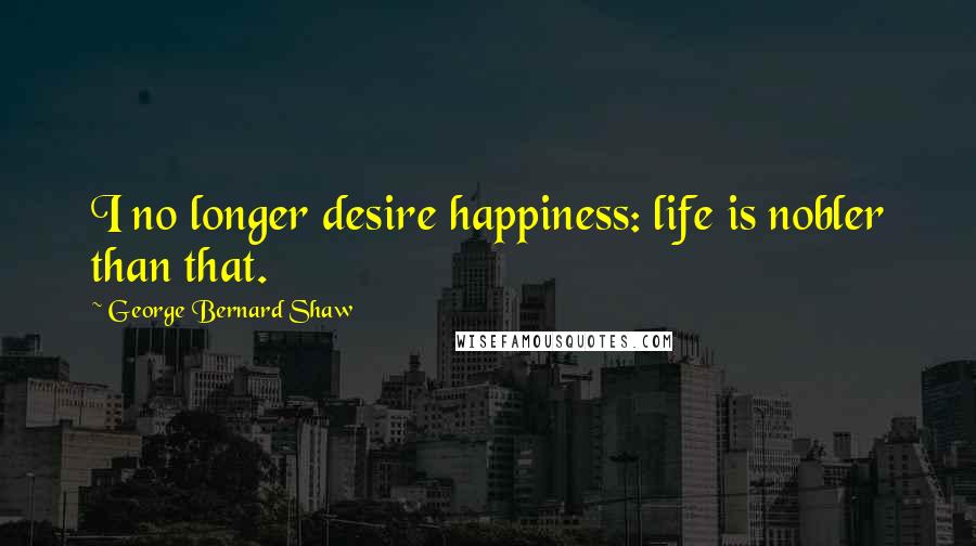 George Bernard Shaw Quotes: I no longer desire happiness: life is nobler than that.