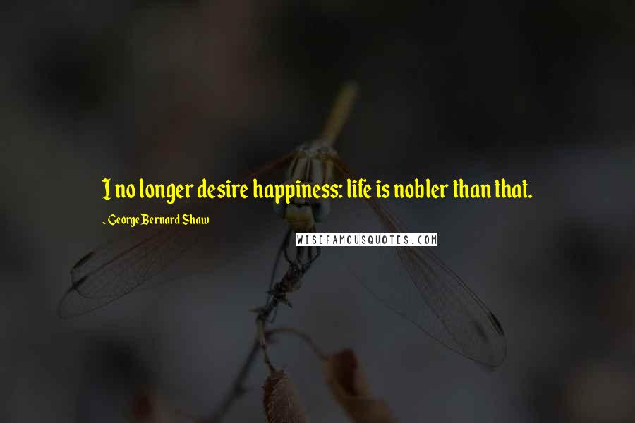 George Bernard Shaw Quotes: I no longer desire happiness: life is nobler than that.
