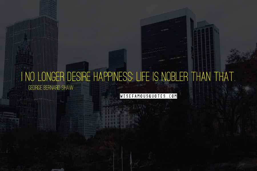 George Bernard Shaw Quotes: I no longer desire happiness: life is nobler than that.