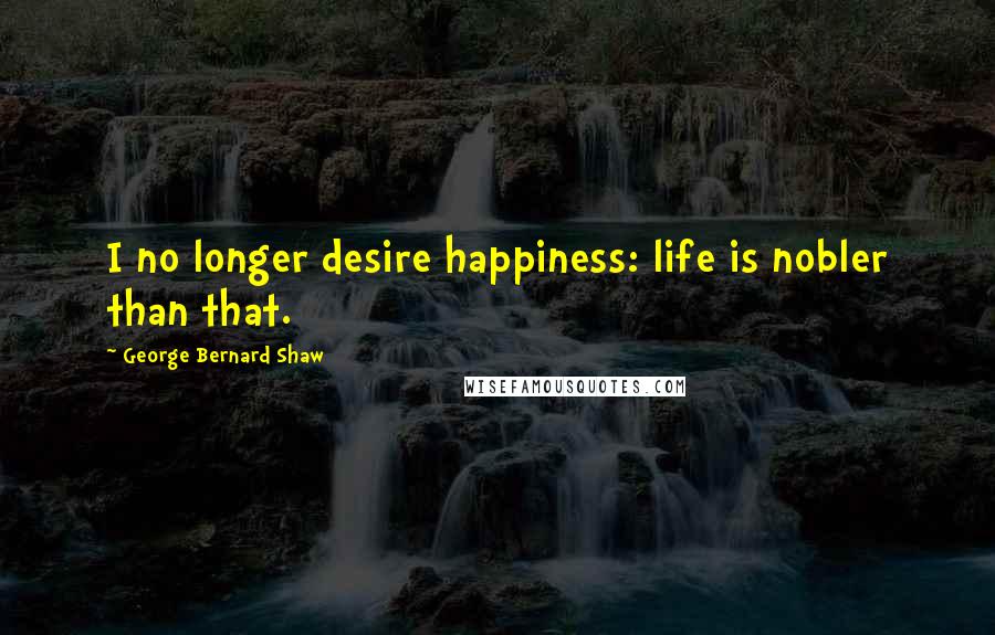 George Bernard Shaw Quotes: I no longer desire happiness: life is nobler than that.