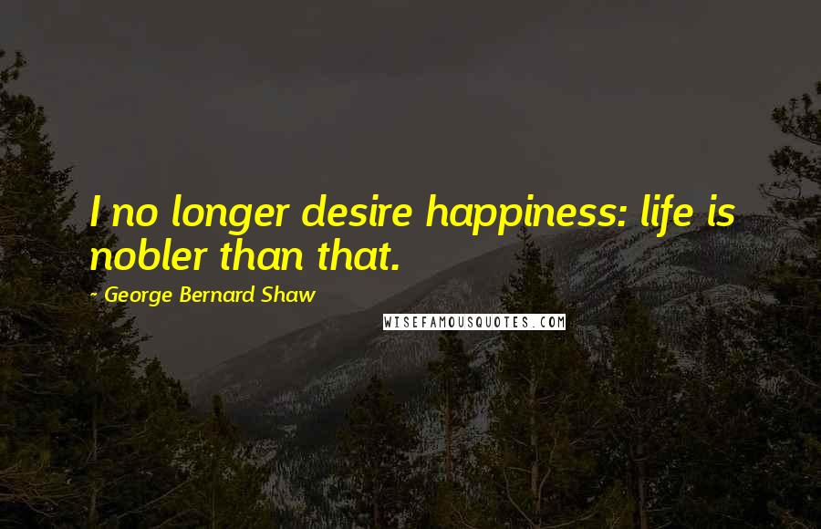 George Bernard Shaw Quotes: I no longer desire happiness: life is nobler than that.