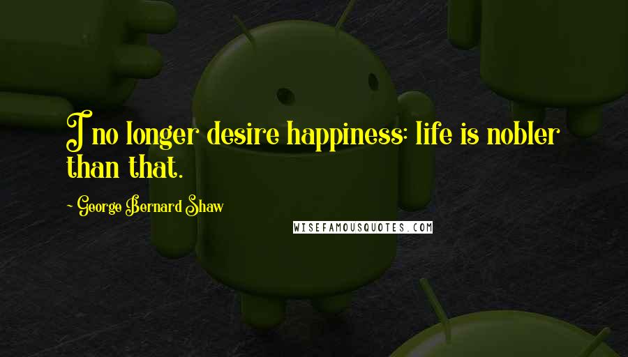 George Bernard Shaw Quotes: I no longer desire happiness: life is nobler than that.