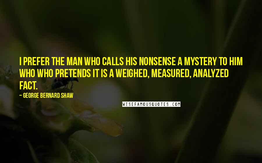 George Bernard Shaw Quotes: I prefer the man who calls his nonsense a mystery to him who who pretends it is a weighed, measured, analyzed fact.