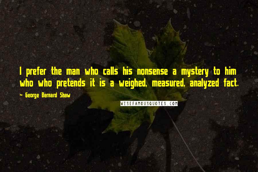 George Bernard Shaw Quotes: I prefer the man who calls his nonsense a mystery to him who who pretends it is a weighed, measured, analyzed fact.