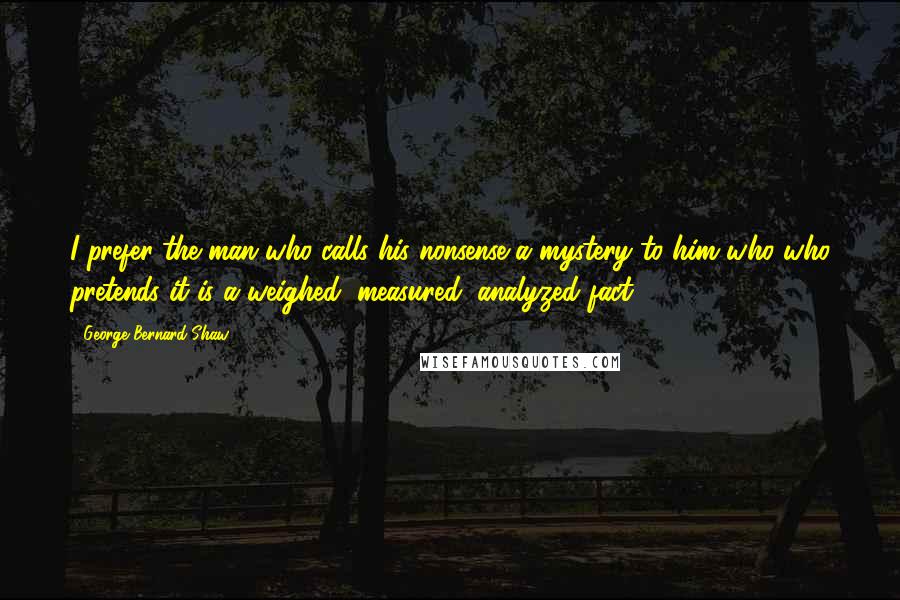 George Bernard Shaw Quotes: I prefer the man who calls his nonsense a mystery to him who who pretends it is a weighed, measured, analyzed fact.