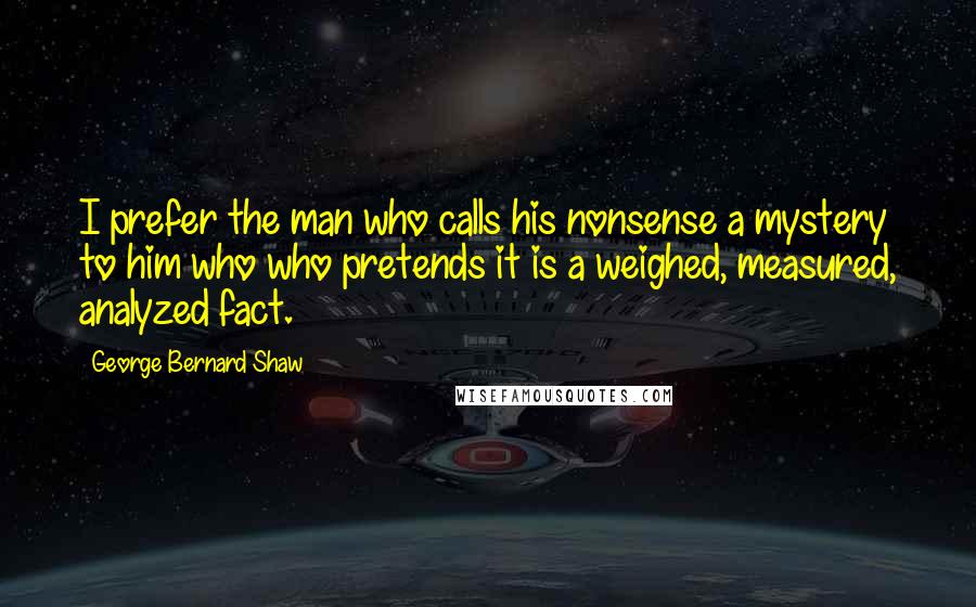 George Bernard Shaw Quotes: I prefer the man who calls his nonsense a mystery to him who who pretends it is a weighed, measured, analyzed fact.