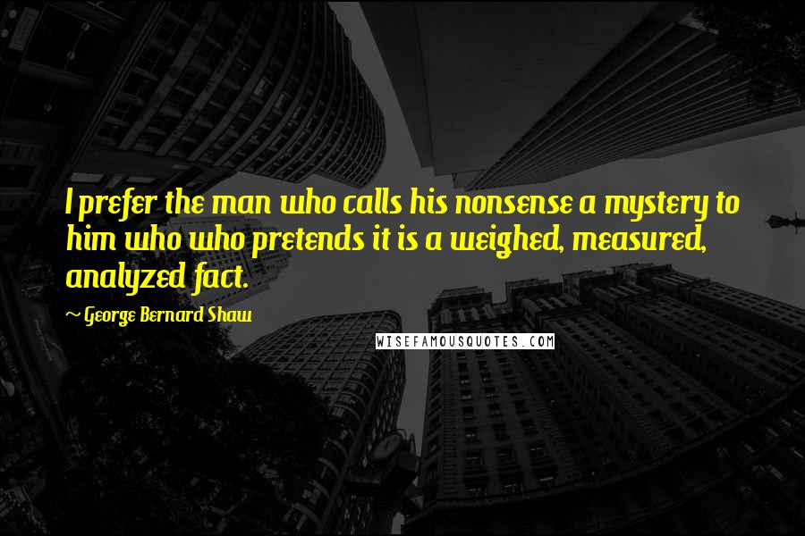 George Bernard Shaw Quotes: I prefer the man who calls his nonsense a mystery to him who who pretends it is a weighed, measured, analyzed fact.