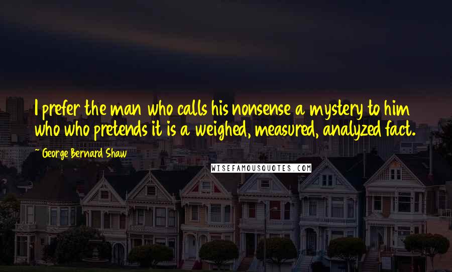 George Bernard Shaw Quotes: I prefer the man who calls his nonsense a mystery to him who who pretends it is a weighed, measured, analyzed fact.