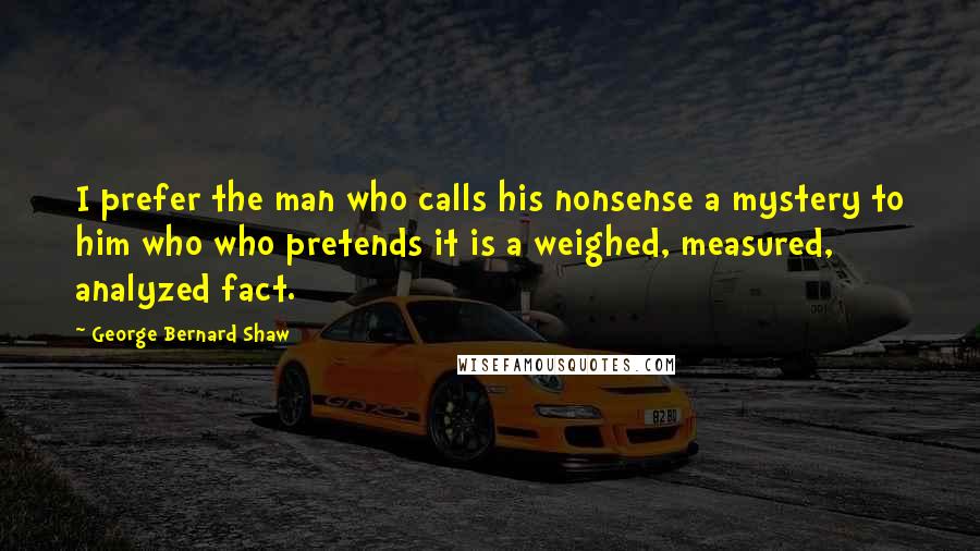 George Bernard Shaw Quotes: I prefer the man who calls his nonsense a mystery to him who who pretends it is a weighed, measured, analyzed fact.