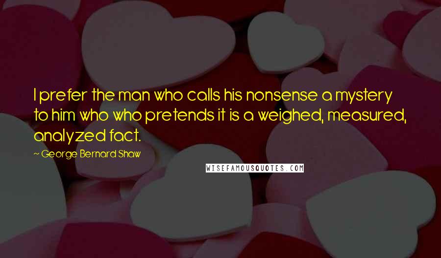 George Bernard Shaw Quotes: I prefer the man who calls his nonsense a mystery to him who who pretends it is a weighed, measured, analyzed fact.