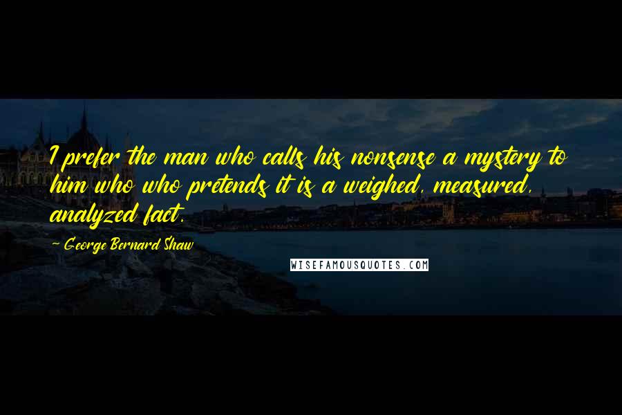 George Bernard Shaw Quotes: I prefer the man who calls his nonsense a mystery to him who who pretends it is a weighed, measured, analyzed fact.
