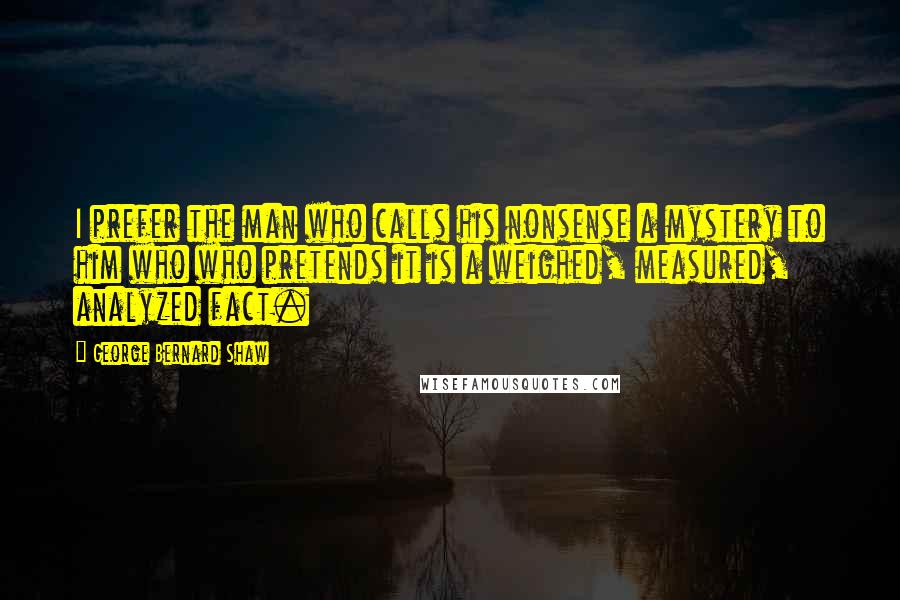 George Bernard Shaw Quotes: I prefer the man who calls his nonsense a mystery to him who who pretends it is a weighed, measured, analyzed fact.