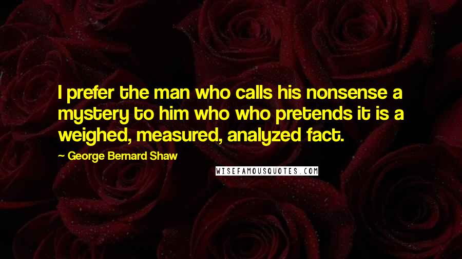 George Bernard Shaw Quotes: I prefer the man who calls his nonsense a mystery to him who who pretends it is a weighed, measured, analyzed fact.