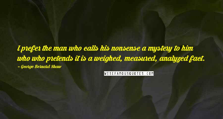 George Bernard Shaw Quotes: I prefer the man who calls his nonsense a mystery to him who who pretends it is a weighed, measured, analyzed fact.