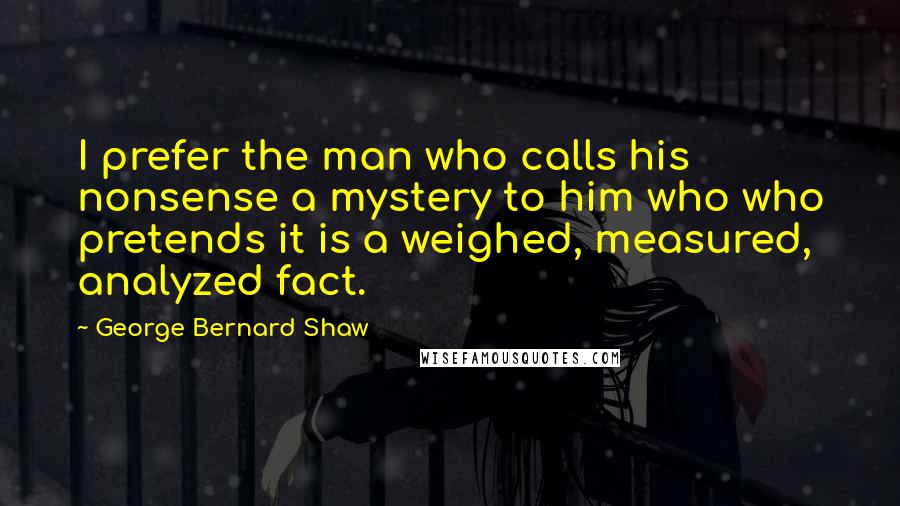 George Bernard Shaw Quotes: I prefer the man who calls his nonsense a mystery to him who who pretends it is a weighed, measured, analyzed fact.